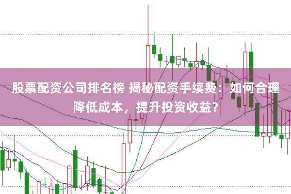 股票配资公司排名榜 揭秘配资手续费：如何合理降低成本，提升投资收益？