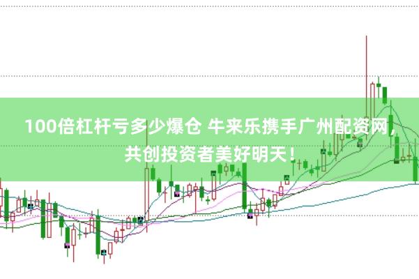 100倍杠杆亏多少爆仓 牛来乐携手广州配资网，共创投资者美好明天！