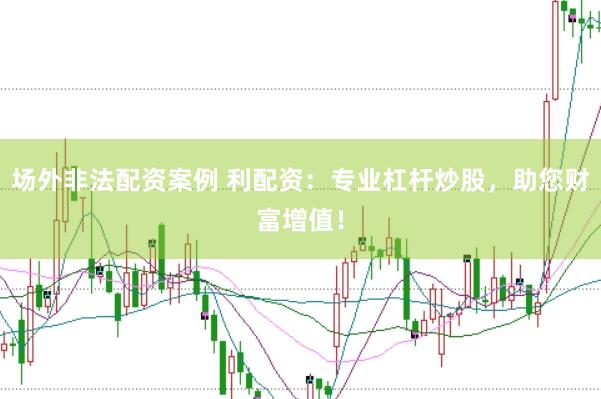 场外非法配资案例 利配资：专业杠杆炒股，助您财富增值！