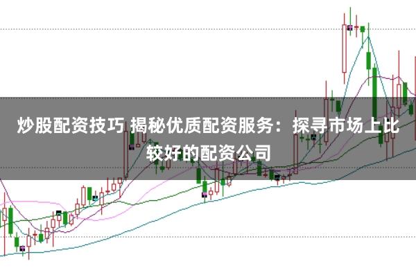 炒股配资技巧 揭秘优质配资服务：探寻市场上比较好的配资公司