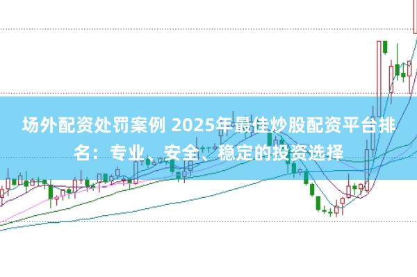 场外配资处罚案例 2025年最佳炒股配资平台排名：专业、安全、稳定的投资选择