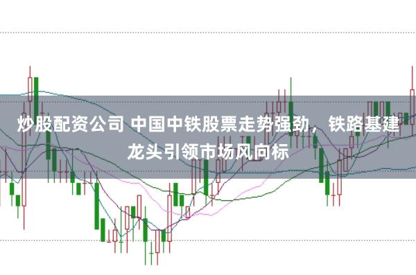 炒股配资公司 中国中铁股票走势强劲，铁路基建龙头引领市场风向标