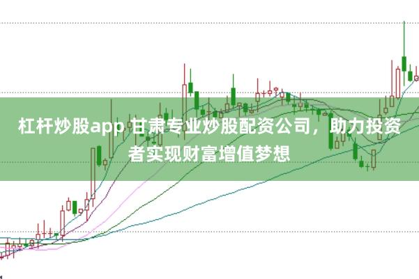 杠杆炒股app 甘肃专业炒股配资公司，助力投资者实现财富增值梦想