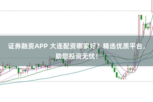 证券融资APP 大连配资哪家好？精选优质平台，助您投资无忧！