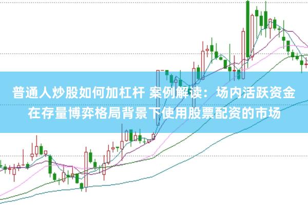 普通人炒股如何加杠杆 案例解读：场内活跃资金在存量博弈格局背景下使用股票配资的市场