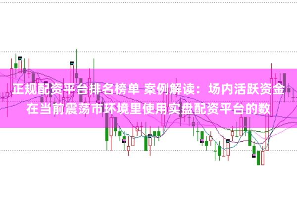 正规配资平台排名榜单 案例解读：场内活跃资金在当前震荡市环境里使用实盘配资平台的数