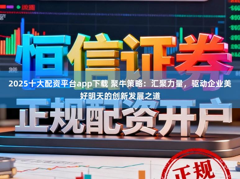 2025十大配资平台app下载 聚牛策略：汇聚力量，驱动企业美好明天的创新发展之道