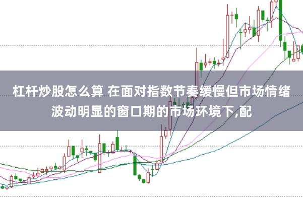 杠杆炒股怎么算 在面对指数节奏缓慢但市场情绪波动明显的窗口期的市场环境下,配