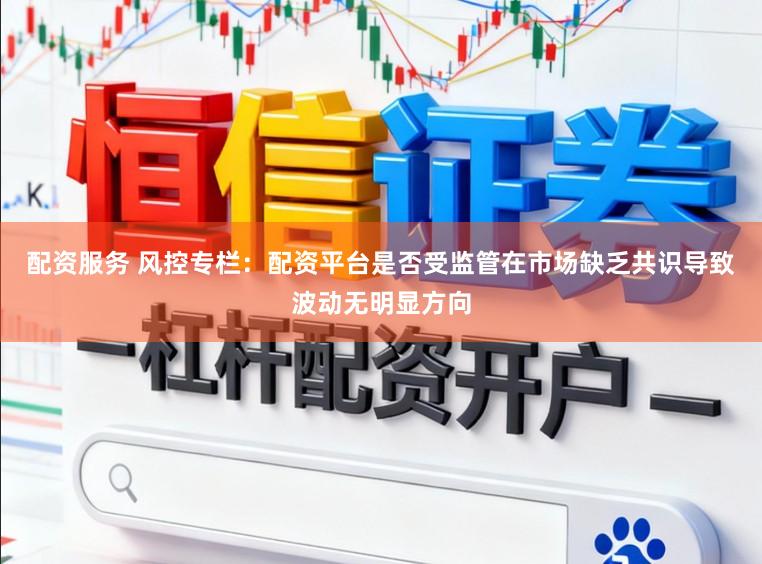 配资服务 风控专栏：配资平台是否受监管在市场缺乏共识导致波动无明显方向
