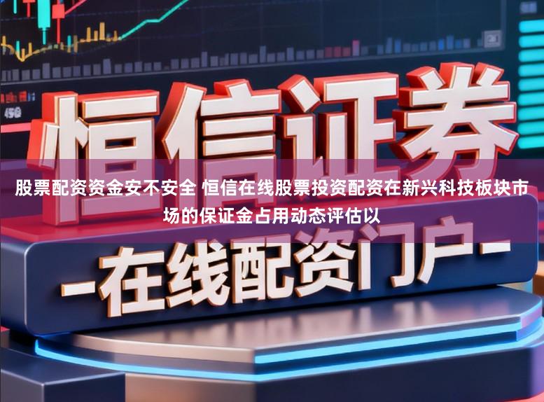股票配资资金安不安全 恒信在线股票投资配资在新兴科技板块市场的保证金占用动态评估以
