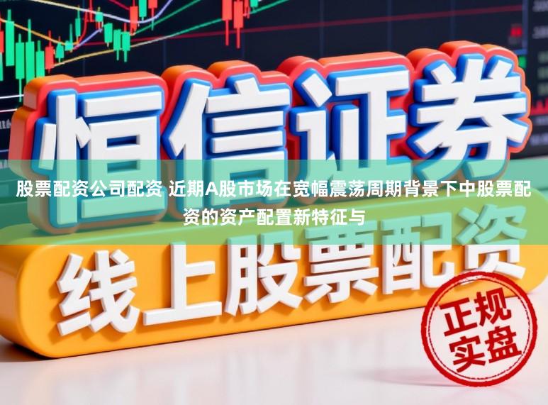股票配资公司配资 近期A股市场在宽幅震荡周期背景下中股票配资的资产配置新特征与