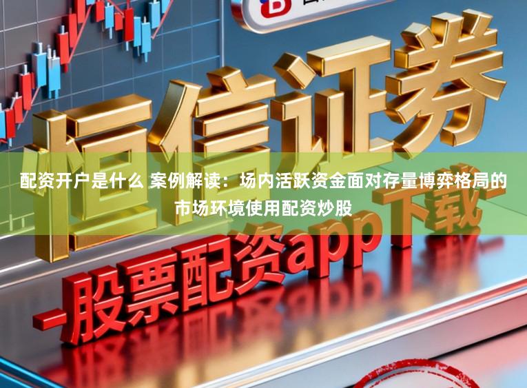 配资开户是什么 案例解读：场内活跃资金面对存量博弈格局的市场环境使用配资炒股