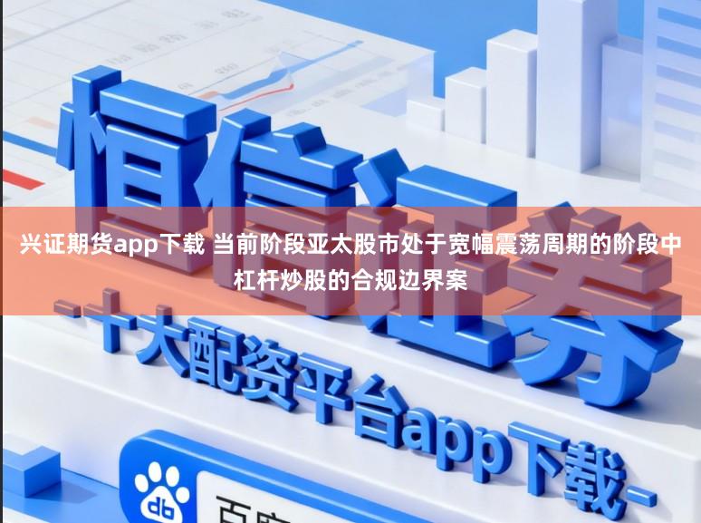 兴证期货app下载 当前阶段亚太股市处于宽幅震荡周期的阶段中杠杆炒股的合规边界案