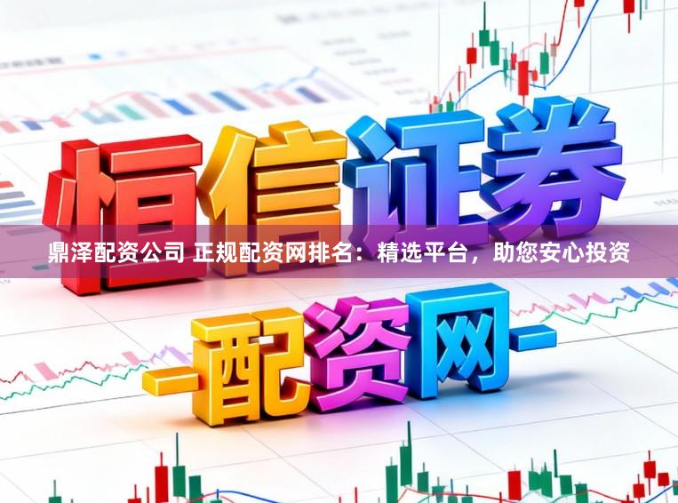 鼎泽配资公司 正规配资网排名：精选平台，助您安心投资