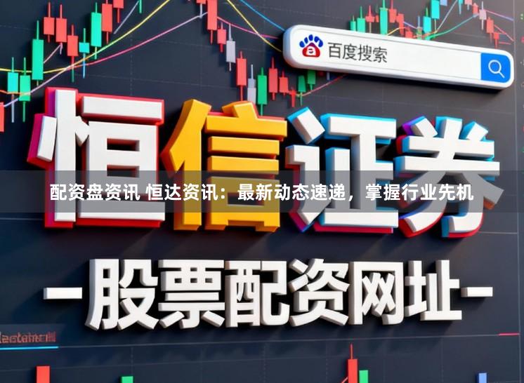 配资盘资讯 恒达资讯：最新动态速递，掌握行业先机