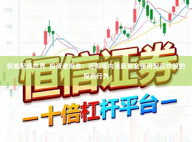 权威配资世界  投资者报告：近期场内活跃资金使用配资炒股的投资行为